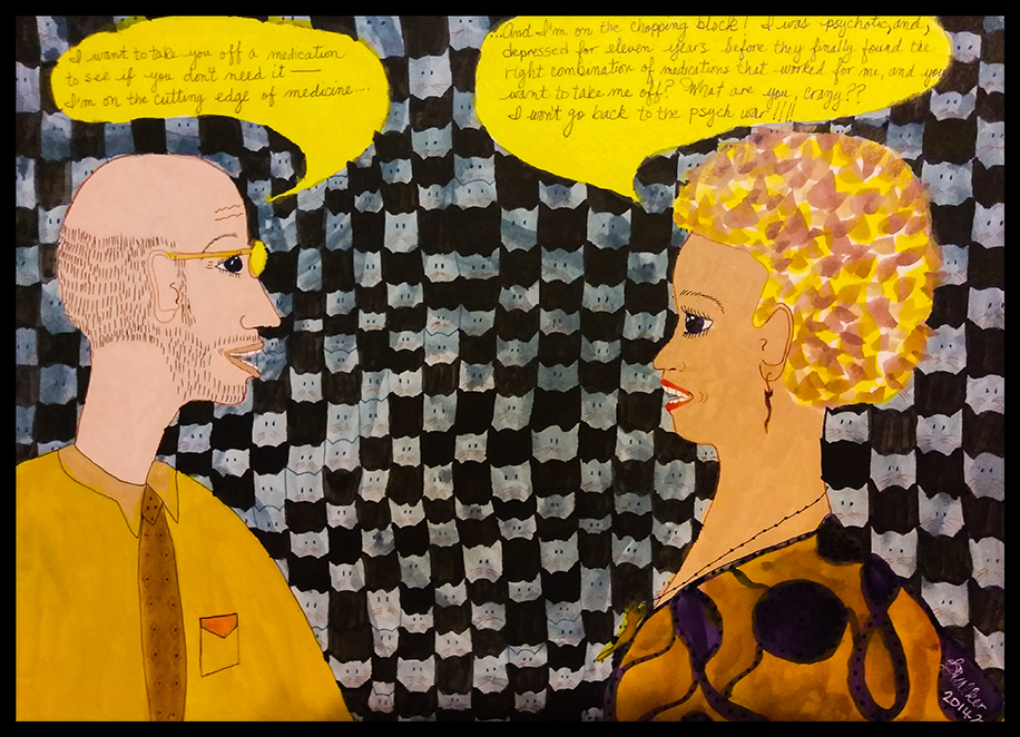 A woman and man in conversation against a wall with cat heads repeated in a pattern. The man says, "I want to take you off of a medication to see if you don't need it -- I'm on the cutting edge of medicine." The woman says, "And I'm on the chopping block! I was psychotic, and, depressed for eleven years before they finally found the right combination of medication that worked for me, and you want to take me off? What are you, crazy? I won't go back to the psych war!!!"